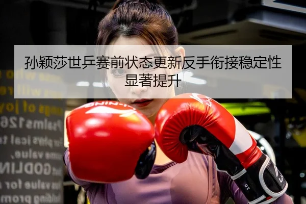 孙颖莎世乒赛前状态更新反手衔接稳定性显著提升