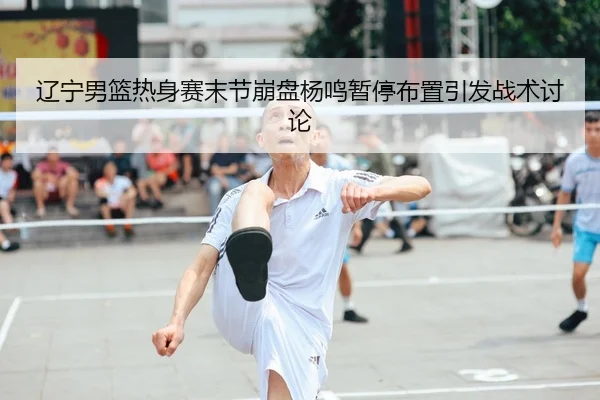 辽宁男篮热身赛末节崩盘杨鸣暂停布置引发战术讨论